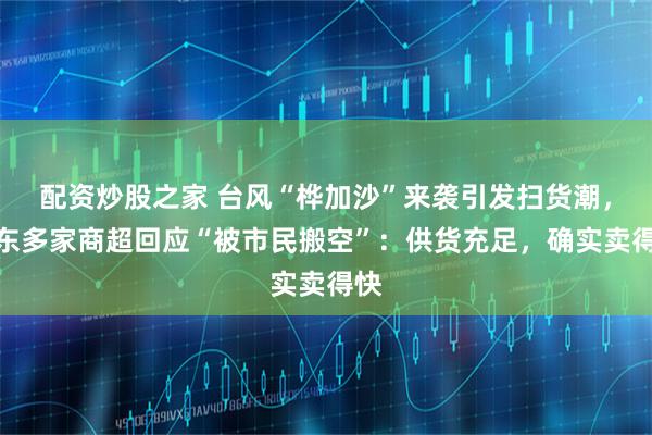 配资炒股之家 台风“桦加沙”来袭引发扫货潮，广东多家商超回应“被市民搬空”：供货充足，确实卖得快