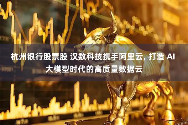 杭州银行股票股 汉数科技携手阿里云, 打造 AI 大模型时代的高质量数据云