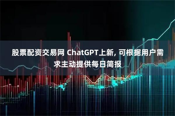 股票配资交易网 ChatGPT上新, 可根据用户需求主动提供每日简报