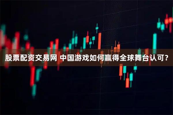 股票配资交易网 中国游戏如何赢得全球舞台认可？