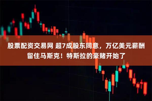 股票配资交易网 超7成股东同意，万亿美元薪酬留住马斯克！特斯拉的豪赌开始了