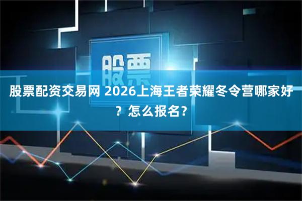 股票配资交易网 2026上海王者荣耀冬令营哪家好？怎么报名？