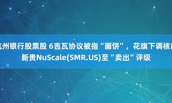 杭州银行股票股 6吉瓦协议被指“画饼”，花旗下调核能新贵NuScale(SMR.US)至“卖出”评级