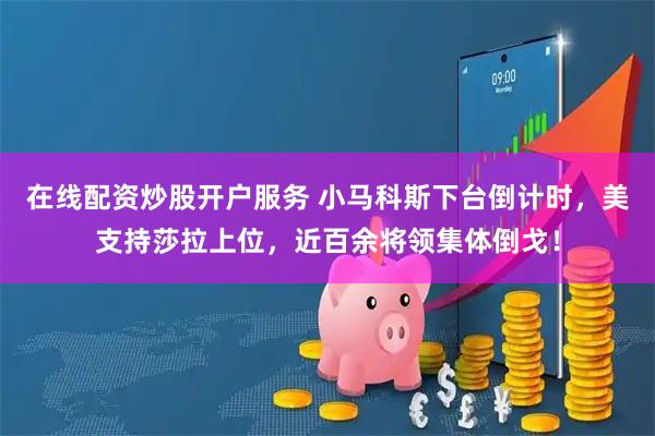 在线配资炒股开户服务 小马科斯下台倒计时，美支持莎拉上位，近百余将领集体倒戈！