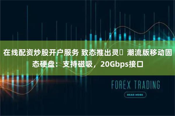 在线配资炒股开户服务 致态推出灵・潮流版移动固态硬盘：支持磁吸，20Gbps接口