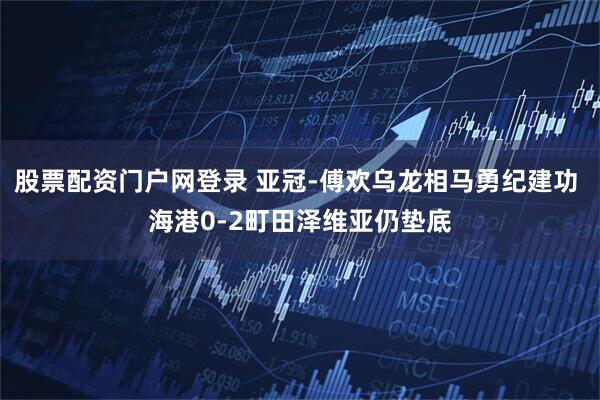 股票配资门户网登录 亚冠-傅欢乌龙相马勇纪建功 海港0-2町田泽维亚仍垫底