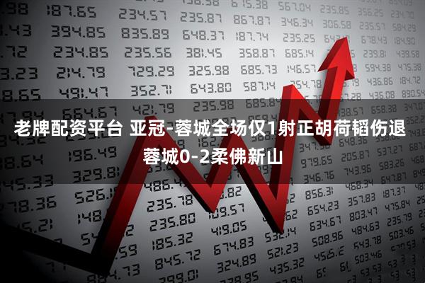 老牌配资平台 亚冠-蓉城全场仅1射正胡荷韬伤退 蓉城0-2柔佛新山