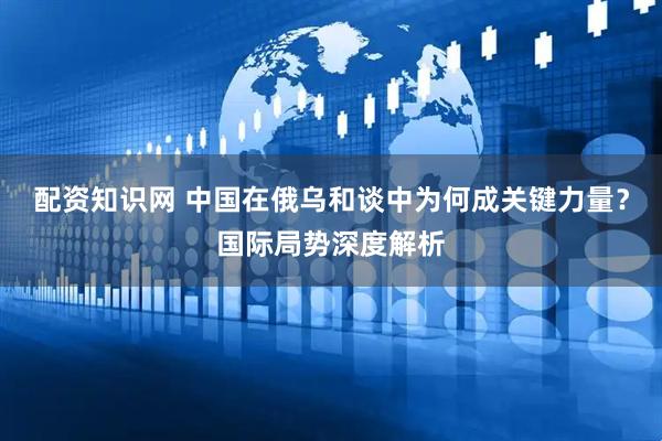 配资知识网 中国在俄乌和谈中为何成关键力量？国际局势深度解析