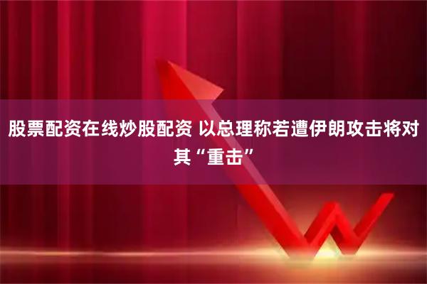 股票配资在线炒股配资 以总理称若遭伊朗攻击将对其“重击”