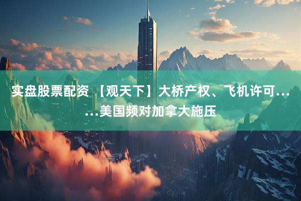 实盘股票配资 【观天下】大桥产权、飞机许可……美国频对加拿大施压