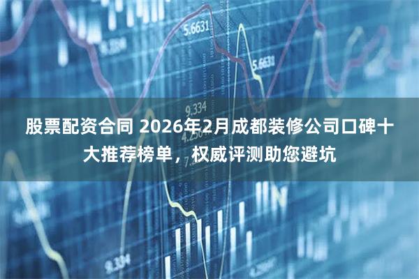 股票配资合同 2026年2月成都装修公司口碑十大推荐榜单，权威评测助您避坑