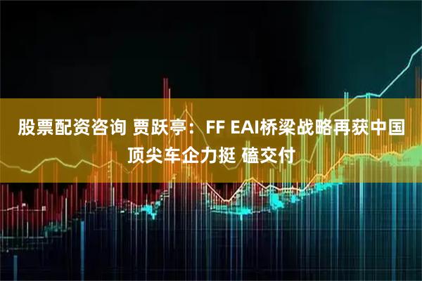 股票配资咨询 贾跃亭：FF EAI桥梁战略再获中国顶尖车企力挺 磕交付