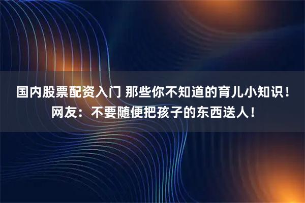 国内股票配资入门 那些你不知道的育儿小知识！网友：不要随便把孩子的东西送人！