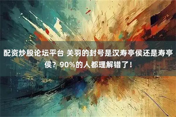 配资炒股论坛平台 关羽的封号是汉寿亭侯还是寿亭侯？90%的人都理解错了！