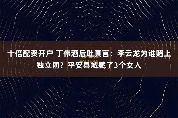 十倍配资开户 丁伟酒后吐真言：李云龙为谁赌上独立团？平安县城藏了3个女人