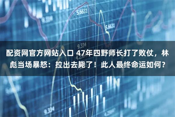 配资网官方网站入口 47年四野师长打了败仗，林彪当场暴怒：拉出去毙了！此人最终命运如何？