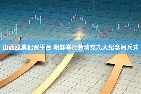 山西股票配资平台 朝鲜举行劳动党九大纪念阅兵式