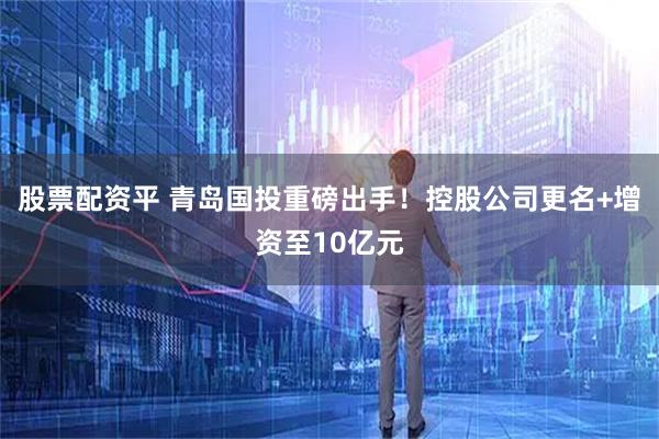 股票配资平 青岛国投重磅出手！控股公司更名+增资至10亿元