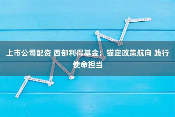 上市公司配资 西部利得基金：锚定政策航向 践行使命担当