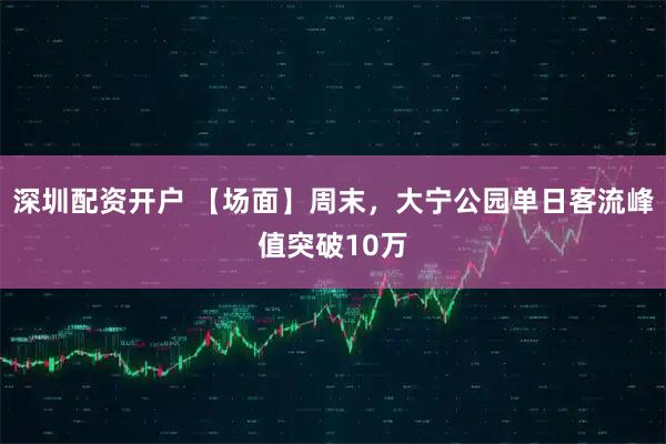 深圳配资开户 【场面】周末，大宁公园单日客流峰值突破10万