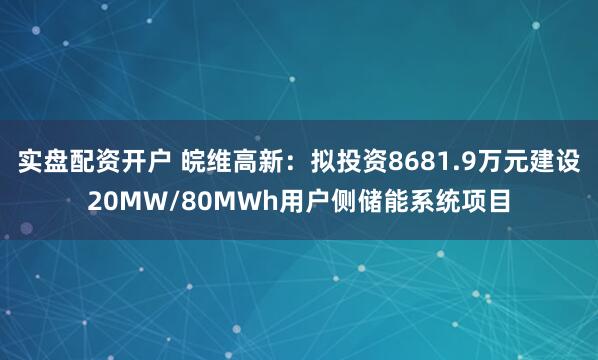 实盘配资开户 皖维高新：拟投资8681.9万元建设20MW/80MWh用户侧储能系统项目