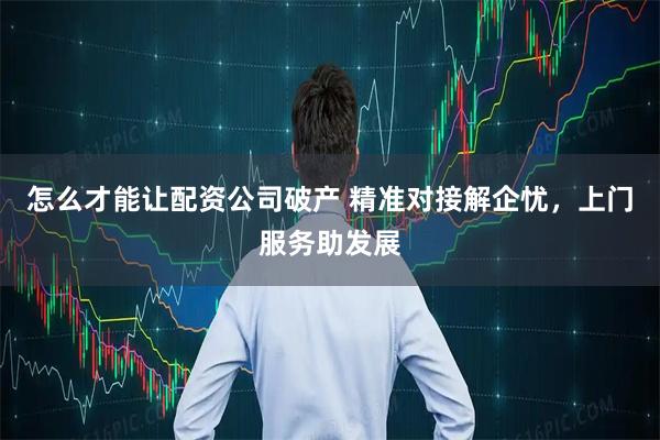 怎么才能让配资公司破产 精准对接解企忧，上门服务助发展