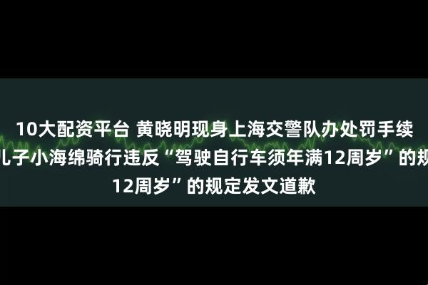 10大配资平台 黄晓明现身上海交警队办处罚手续，此前因带儿子小海绵骑行违反“驾驶自行车须年满12周岁”的规定发文道歉