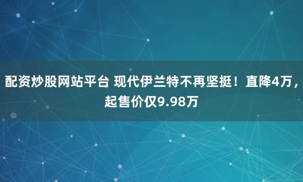 配资炒股网站平台 现代伊兰特不再坚挺！直降4万，起售价仅9.98万